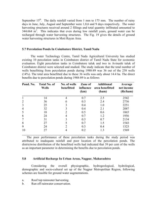 September 15th. The daily rainfall varied from 1 mm to 175 mm. The number of rainy
days in June, July, August and September were 1,8,6 and 9 days respectively. The water
harvesting structures received around 2 fillings and total quantity infiltrated amounted to
344.664 m3. This indicates that even during low rainfall years, ground water can be
recharged through water harvesting structures. The Fig. 19 gives the details of ground
water harvesting structures in Moti Rayan Area.


5.7 Percolation Ponds In Coimbatore District, Tamil Nadu

       The water Technology Centre, Tamil Nadu Agricultural University has studied
existing 10 percolation tanks in Coimbatore district of Tamil Nadu State for economic
evaluation. Eight percolation tanks in Coimbatore taluk and two in Avinashi taluk of
Coimbatore district were selected and studied. The study indicate that the total number of
wells benefitting from percolation ponds during 1988-89 was 36 out of the 258 wells
(14%). The total area benefitted due to these 36 wells was only about 14.4 ha. The direct
benefits due to percolation ponds during 1988-89 is as follows
_______________________________________________________________________________________
Pond. No.    Total No. of       No. of wells  Zone of  Additional               Average
              Wells             benefitted influence area benefitted           net income
                                             (km)       (ham)                   (Rs/ham)
______________________________________________________________________________________
1                  14               4             0.7            2.5               2542
2                  36               6             0.3            2.4               2736
3                  25               3             0.4            1.0               2251
4                  32               3             0.4            2.1               2087
5                  18               2             0.5            0.6               1865
6                  24               4             0.7            1.2               1956
7                  31               3             0.3            0.7               2134
8                  27               5             0.7            1.5               1543
9                  24               2             0.3            0.4               1323
10                 27               4             0.2            1.3               1569
________________________________________________________________________
     The poor performance of these percolation tanks during the study period was
attributed to inadequate rainfall and poor location of the percolation ponds. The
districtwise distribution of the benefitted wells had indicated that 39 per cent of the wells
as an important parameter in determining the benefits due to percolation ponds.


5.8     Artificial Recharge In Urban Areas, Nagpur, Maharashtra

      Considering the overall physiographic, hydrogeological, hydrological,
demographic and socio-cultural set up of the Nagpur Metropolitan Region, following
schemes are feasible for ground water augmentations.

a.     Roof top rainwater harvesting.
b.     Run off rainwater conservation.
 