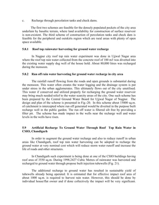 c.      Recharge through percolation tanks and check dams.

       The first two schemes are feasible for the densely populated pockets of the city area
underlain by basaltic terrain, where land availability for construction of surface reservoir
is non-existent. The third scheme of construction of percolation tanks and check dam is
feasible for the peripheral and outskirts region which are rural areas with plenty of open
space available.

5.8.1   Roof top rainwater harvesting for ground water recharge

        In Nagpur city roof top rain water experiment was done in Ujjwal Nagar area
where the roof top rain water collected from the concrete roof of 100 m3 was diverted into
the existing water supply dug well of the house hold. About 80,000 litres was recharged
during the monsoon.

5.8.2   Run off rain water harvesting for ground water recharge in city area

         The rainfall runoff flowing from the roads and open grounds is substantial during
the monsoon. This water often creates the water logging and the drainage system is put
under stress in the urban agglomerates. This ultimately flows out of the city unutilised.
This water if conserved and utilized properly for recharging the ground water reservoir
may bring much needed relief to the water scarcity areas of the city. One such scheme has
been prepared by the Central Ground Water Board for Ujjwal Nagar of Nagpur. The
design and plan of the scheme is presented in Fig.-20. In this scheme about 15000 sq.m.
of catchment is intercepted where run off generated would be diverted in the purpose built
recharge well in the public garden. The run off water is filtered silt free by providing a
filter pit. The scheme has made impact in the wells near the recharge well and water
levels in the wells have risen.


5.9   Artificial Recharge To Ground Water Through Roof Top Rain Water in
CSIO, Chandigarh

         In order to augment the ground water recharge and also to reduce runoff in urban
areas like Chandigarh, roof top rain water harvesting can be adopted to recharge the
ground water at very nominal cost which will reduce storm water runoff and increase the
life of roads and other structures.

       In Chandigarh such experiment is being done at one of the CSIO buildings having
roof area of 3550 sq.m. During 1998,2427 Cubic Metres of rainwater was harvested and
recharged to ground water through propose built injection tubewells (Fig. 21).

       The additional recharge to ground water has resulted in sustainable yield of
tubewells already being operated. It is estimated that for effective impact roof area of
about 1000 sq.m. is required to harvest rain water. However, this should be done by
individual house/flat owner and if done collectively the impact will be very significant.
 