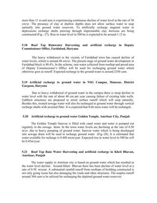 more than 11 m and area is experiencing continuous decline of water level at the rate of 30
cm/yr. The presence of clay at shallow depths does not allow surface water to seep
naturally into ground water reservoir. To artificially recharge stagnant water in
depressions recharge shafts piercing through impermeable clay horizons are being
constructed (Fig.- 27). Rise in water level in 500 ha is expected to be around 1.12 m.


5.18 Roof Top Rainwater Harvesting and artificial recharge in Deputy
Commissioner Office, Faridabad, Haryana

        The heavy withdrawal in the vicinity of Faridabad town has caused decline of
water levels, which is around 48 cm/yr. The present stage of ground water development in
Faridabad block is 90.4%. In the scheme, rain water collected from rooftop and paved area
of Deputy Commissioner’s Office will be used for recharging ground water which
otherwise goes as runoff. Expected recharge to the ground water is around 2350 cum.


5.19 Artificial recharge to ground water in NSG Campus, Manesar, District
Gurgaon, Haryana

        Due to heavy withdrawal of ground water in the campus there is steep decline in
water level with the rate of about 40 cm per year causing failure of existing tube wells.
Gabbion structures are proposed to arrest surface runoff which will seep naturally.
Besides this, treated sewage water will also be recharged to ground water through vertical
recharge shafts with inverted filter. It is expected that 0.66 mcm water will be recharged.


5.20   Artificial recharge to ground water Golden Temple, Amritsar City, Punjab

        The Golden Temple Sarovar is filled with canal water and water is pumped out
regularly in the sewage drain. In the town water levels are declining at the rate of 0.50
m/yr. due to heavy pumping of ground water. Sarovar water which is being discharged
into sewage drain will be used to recharge ground water (Fig.-28). It is estimated that
water available for recharge is 0.448 mcm/year. Expected rise in water level in 500 ha will
be 0.45m/year.


5.21 Roof Top Rain Water Harvesting and artificial recharge in Kheti Bhavan,
Amritsar, Punjab

        The water supply in Amritsar city is based on ground water which has resulted in
the water level decline. Around Kheti Bhavan there has been decline of water level at a
rate of 0.50 m/year. A substantial rainfall runoff from rooftops of building constructed is
not only going waste but also damaging the roads and other structures. The surplus runoff
around 304 cum is be utilized for recharging the depleted ground water reservoir.
 