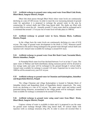 5.22 Artificial recharge to ground water using canal water from Dhuri Link Drain,
Dhuri Block, Sangrur District, Punjab

        Dhuri link drain passes through Dhuri block where water levels are continuously
declining at a rate of 0.40 m/year. In order to meet the ever increasing demand of ground
water for agriculture it is proposed to recharge the ground water in the area by
constructing 28 vertical shafts and 250m long lateral shaft. The shafts are filled with
inverted filter to arrest the silt. Annually around 2.5 mcm water shall be recharged and it
is estimated that around 1.15 m/year rise of water level will take place in 1000 ha.


5.23 Artificial recharge to ground water in Issru, Khanna Block, Ludhiana
District, Punjab

        In the village Issru the water levels are continuously declining at a rate of 0.30
m/year. The stage of ground water development in the block is 218%. Monsoon runoff
accumulated in the pond is being recharged to the ground water through vertical shaft cum
injection well. Annual water available for recharge is around 0.01 mcm.


5.24 Artificial recharge to ground water from Bist Doab Canal, Nurmahal Block,
District Jalandhar, Punjab

       In Nurmahal block water level has declined between 5 to 6 m in last 17 years. The
spare water of Phillaur and Sarih distributary during monsoon period will be diverted to
two storage tanks and same will be recharged to the ground through 6 vertical shafts.
Annual water available for recharge is around 1.62 mcm. Expected rise in water level in
1000 ha will be around every year 0.81 m/year.


5.25 Artificial recharge to ground water in Channian and Kalasinghian, Jalandhar
and Kapurthala Districts, Punjab

        The village Channian and village Kalasinghian is located in Nakodar block of
Jalandhar district and Kapurthala block of Kapurthala district respectively. The water
levels are declining at a rate of 0.2 m/year. The spare canal water and surface runoff
generated during monsoon, accumulated in the village ponds will be recharged. Annual
water available for recharge is estimated to be around 0.28 mcm.


5.26 Artificial recharge to ground water using canal water from Dhuri Drain,
Dhuri Block, Sangrur District, Punjab

        Copious volume of water is available in drain and it is proposed to use the same
for ground water recharge through 298m long lateral shaft, 30 vertical shafts with
injection wells as recharge structures (Fig.-29). In order to arrest silt inverted filter is
 