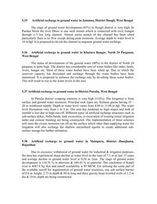 5.35    Artificial recharge to ground water in Jammna, District Hoogli, West Bengal

        The stage of ground water development (85%) in Hoogli district is very high. In
Pandua block the river Dhusi is one such stream which is connected with river Gangur
through a 5 km long channel. Almost entire stretch of the channel has been silted
particularly there is no flow except during peak monsoon. Average depth to water level is
16 m.bgl. It is proposed to de-silt the channel to augment ground water recharge.


5.36 Artificial recharge to ground water in Khatura Bangar, North 24 Parganas,
West Bengal

        The status of development of the ground water (80%) in the district of North 24
parganas is quite high. The district has considerable area of water bodies like tanks, beels,
rivers, bangar etc. Most of these water bodies have been silted up. Due to which the
reservoir capacity has decreased and recharge through the water bodies have been
minimised. It is proposed to enhance the recharge rate by de-silting these water bodies.
This will result in rise in the water levels in the area.


5.37 Artificial recharge to ground water in District Purulia, West Bengal

         In Purulia district cropping intensity is very high (116%). The Irrigation is from
surface and ground water resources. Principal rock types are Archean gneiss having 15 –
20 m weathered mantle. Depth to water level varies from 4.00 to 11.00 m bgl. The water
level fluctuation vary from 1 to 5 m. The area has moderate to high slopes and bulk of
rainfall is lost due to high run-off. Different types of artificial recharge structures such as
sub-surface dykes, Nalla bunds, tank excavation, re-excavation of existing minor irrigation
tanks and contour bunding are being constructed. The implementation of these schemes
will store the excess monsoon run off on the surface which other than supplying water for
irrigation will also recharge the shallow unconfined aquifer to create additional sub-
surface storage for further utilisation.


5.38 Artificial recharge to ground water in Mainpura, District Jhunjhunu,
Rajasthan

        Due to excessive withdrawal of ground water for industrial & irrigation purposes,
the area has experienced sharp decline in water level to the tune of 7.1 m in last 13 years
and average decline in ground water level is 0.54 m /year. The stage of ground water
development is 118.76 % in alluvium & 180.43 % in quartzite. The catchment of Kantli
river is 4667.8 Sq. Km and runoff availability is 93 MCM. For utilising the some part of
the available runoff for augmentation of ground water resources, one sub surface barrier
of 0.8 m. height, 2.75 m depth & 89 m long and three gravity head inverted wells of 1.2 m
dia & 10 m. depth are being constructed
 