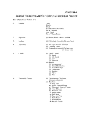 ANNEXURE-1

     FORMAT FOR PREPARATION OF ARTIFICIAL RECHARGE PROJECT
Base Information of Problem Area

1.     Location                    State
                                   District
                                   Block
                                   Basin/Sub Basin/Watershed
                                   Lat. & Longitude
                                   Area Extent
                                   No. of Villages/Towns

2.     Population                  (i) Human - Urban & Rural Livestock

3.     Land use                    (i) Cultivable & Non-cultivable Area Forest

4.     Agriculture                  (i) Soil Type, thickness and extent
                                    (ii) Cropping Pattern
                                   (iii) Area under irrigation (a) Surface water
                                                               (b) Ground water

5.     Climate                     (i) Type of Climate
                                        (a) Humid
                                        (b) Sub-Humid
                                        (c) Arid
                                        (d) Semi-arid
                                   (ii) Rainfall
                                        (a) Average annual
                                        (b) Rainfall Distribution
                                        (c) No. of Rainy days
                                        (d) Temperature
                                        (e) Humidity
                                        (f) P.E.T.
                                        (g) Wind

6.     Topographic Features        (i) Elevation range (Maximum,
                                        Minimum & General)
                                   (ii) Landform
                                         (a) Hilly Area
                                        (b) Highly Dissected Platea
                                        (c) Moderately Dissected Plateau
                                        (d) Foot Hill Zone
                                        (e) Piedmont Zone
                                         (f) Valley Slopes
                                         (g) Plain Area
                                         (h) Sand dune Area
                                        (i) Delta Region
                                         (j) Coastal Plains
                                         (k) Karstitic Terrain
 