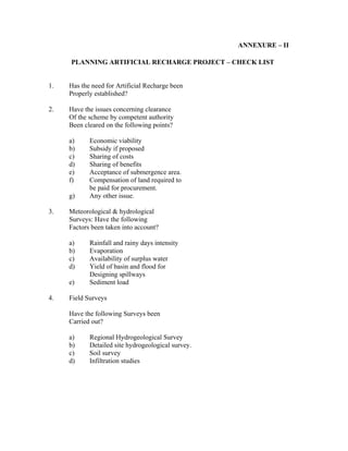 ANNEXURE – II

     PLANNING ARTIFICIAL RECHARGE PROJECT – CHECK LIST


1.   Has the need for Artificial Recharge been
     Properly established?

2.   Have the issues concerning clearance
     Of the scheme by competent authority
     Been cleared on the following points?

     a)     Economic viability
     b)     Subsidy if proposed
     c)     Sharing of costs
     d)     Sharing of benefits
     e)     Acceptance of submergence area.
     f)     Compensation of land required to
            be paid for procurement.
     g)     Any other issue.

3.   Meteorological & hydrological
     Surveys: Have the following
     Factors been taken into account?

     a)     Rainfall and rainy days intensity
     b)     Evaporation
     c)     Availability of surplus water
     d)     Yield of basin and flood for
            Designing spillways
     e)     Sediment load

4.   Field Surveys

     Have the following Surveys been
     Carried out?

     a)     Regional Hydrogeological Survey
     b)     Detailed site hydrogeological survey.
     c)     Soil survey
     d)     Infiltration studies
 