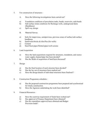 5.   For construction of structures :

     A.       Have the following investigations been carried out?

     a)       Foundation conditions of percolation tanks, bunds, reservoirs, nala bunds
     b)       Sub-surface strata conditions for Recharge wells, underground dams
              (Bandharas)
     c)       Spill way design

     B.       Material Survey

     a)     Soils for impervious, semipervious, pervious zones of surface/sub-surface
            bandharas
     b)     Sand/rocks/bricks & tiles/Pea (for wells)
     c)     Cement
     d)     Steel/Steel pipes/Slotted pipes/well screens

6.   Land Acquisition

     a)       Have the land acquisitions required for structures, inundation, and source
              water supply channel/pipe line been decided?
     b)       Has the Mode of acquisition of land been discussed?

7.   Design

     a)       Has the final location of each structure been decided?
     b)       Has the lay out of structures been marked out?
     c)       Have the design details of individual structures been finalised ?


8.   Construction Programme schedules :

     a)       Has the proposed construction programme been prepared and synchronised
              for timely construction.
     b)       Have the Agencies undertaking the work been identified?

9.   Financial Resources :

     a)       Have the yearwise requirement of funds been worked out?
     b)       Has approval of Finance Department been obtained?
     c)       Has the expenditure approval been obtained and Budget
              Provision made?
 