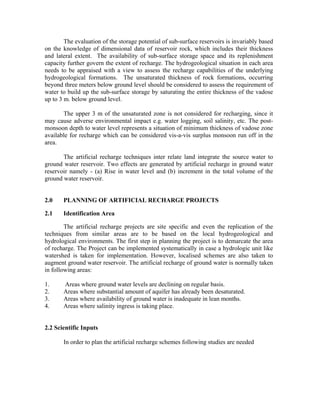 The evaluation of the storage potential of sub-surface reservoirs is invariably based
on the knowledge of dimensional data of reservoir rock, which includes their thickness
and lateral extent. The availability of sub-surface storage space and its replenishment
capacity further govern the extent of recharge. The hydrogeological situation in each area
needs to be appraised with a view to assess the recharge capabilities of the underlying
hydrogeological formations. The unsaturated thickness of rock formations, occurring
beyond three meters below ground level should be considered to assess the requirement of
water to build up the sub-surface storage by saturating the entire thickness of the vadose
up to 3 m. below ground level.

       The upper 3 m of the unsaturated zone is not considered for recharging, since it
may cause adverse environmental impact e.g. water logging, soil salinity, etc. The post-
monsoon depth to water level represents a situation of minimum thickness of vadose zone
available for recharge which can be considered vis-a-vis surplus monsoon run off in the
area.

       The artificial recharge techniques inter relate land integrate the source water to
ground water reservoir. Two effects are generated by artificial recharge in ground water
reservoir namely - (a) Rise in water level and (b) increment in the total volume of the
ground water reservoir.


2.0    PLANNING OF ARTIFICIAL RECHARGE PROJECTS

2.1    Identification Area

        The artificial recharge projects are site specific and even the replication of the
techniques from similar areas are to be based on the local hydrogeological and
hydrological environments. The first step in planning the project is to demarcate the area
of recharge. The Project can be implemented systematically in case a hydrologic unit like
watershed is taken for implementation. However, localised schemes are also taken to
augment ground water reservoir. The artificial recharge of ground water is normally taken
in following areas:

1.     Areas where ground water levels are declining on regular basis.
2.     Areas where substantial amount of aquifer has already been desaturated.
3.     Areas where availability of ground water is inadequate in lean months.
4.     Areas where salinity ingress is taking place.


2.2 Scientific Inputs

       In order to plan the artificial recharge schemes following studies are needed
 