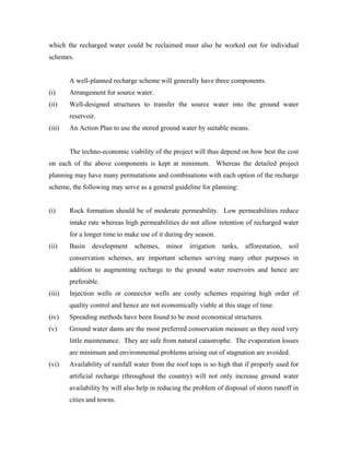which the recharged water could be reclaimed must also be worked out for individual
schemes.


        A well-planned recharge scheme will generally have three components.
(i)     Arrangement for source water.
(ii)    Well-designed structures to transfer the source water into the ground water
        reservoir.
(iii)   An Action Plan to use the stored ground water by suitable means.


        The techno-economic viability of the project will thus depend on how best the cost
on each of the above components is kept at minimum. Whereas the detailed project
planning may have many permutations and combinations with each option of the recharge
scheme, the following may serve as a general guideline for planning:


(i)     Rock formation should be of moderate permeability. Low permeabilities reduce
        intake rate whereas high permeabilities do not allow retention of recharged water
        for a longer time to make use of it during dry season.
(ii)    Basin   development     schemes,    minor    irrigation   tanks,   afforestation,   soil
        conservation schemes, are important schemes serving many other purposes in
        addition to augmenting recharge to the ground water reservoirs and hence are
        preferable.
(iii)   Injection wells or connector wells are costly schemes requiring high order of
        quality control and hence are not economically viable at this stage of time.
(iv)    Spreading methods have been found to be most economical structures.
(v)     Ground water dams are the most preferred conservation measure as they need very
        little maintenance. They are safe from natural catastrophe. The evaporation losses
        are minimum and environmental problems arising out of stagnation are avoided.
(vi)    Availability of rainfall water from the roof tops is so high that if properly used for
        artificial recharge (throughout the country) will not only increase ground water
        availability by will also help in reducing the problem of disposal of storm runoff in
        cities and towns.
 
