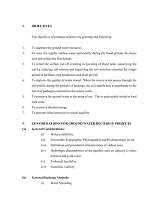 2.    OBJECTIVES


      The objectives of recharge schemes are generally the following:


1.    To augment the ground water resources.
2.    To store the surplus surface water particularly during the flood periods for future
      uses and reduce the flood peaks.
3.    To retard the surface run off resulting in lowering of flood peak, conserving the
      soil by reducing soil erosion and improving the soil moisture retention for longer
      period to facilitate crop production and plant growth.
4.    To improve the quality of water stored. When the source water passes through the
      soil profile during the process of recharge, the soil mantle acts as membrane to the
      travel of pathogen contained in the source water.
5.    To conserve the ground water at the point of use. This is particularly suited to hard
      rock areas.
6.    To conserve thermal energy.
7.    To prevent saline intrusion in coastal aquifers.


3.    CONSIDERATIONS FOR GROUND WATER RECHARGE PROJECTS
(a)   General Considerations:
             (i)     Water availability.
             (ii)    Favourable Topographic, Physiographic and Hydrogeologic set up.
             (iii)   Infiltration and percolation characteristics of vadose zone.
             (iv)    Hydrologic characteristics of the aquifers such as capacity to store,
                     transmit and yield water.
             (v)     Technical feasibility
             (vi)    Economic viability.


(b)   General Recharge Methods
             (i)     Water Spreading
 