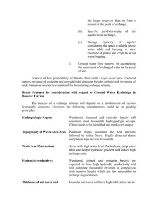 the larger reservoir than to form a
                                                    mound at the point of recharge.

                                             (b)    Specific yield/storativity      of   the
                                                    aquifer to be recharge.

                                             (c)    Storage     capacity    of     aquifer
                                                    considering the space available above
                                                    water table and keeping in view
                                                    rootzone of plants and crops to avoid
                                                    water logging.

                                     3.      Ground water flow pattern; for ascertaining
                                             the movement of recharged water to the point
                                             of use.

        Features of low permeability of Basalts, their multi - layer occurrence, fractured
nature, presence of vesicular and amygdaloidal character besides attitude and the nature of
rock formation need to be considered for formulating recharge scheme.

Broad Features for consideration with regard to Ground Water Hydrology in
Basaltic Terrain

        The success of a recharge scheme will depend on a combination of various
favourable situations. However, the following considerations could act as guiding
principles.

Hydrogeologic Region                 Weathered, fractured and vesicular basalts will
                                     constitute most favourable hydrogeologic set-ups.
                                     (These needs to be identified and marked on maps).

Topography of Water-shed Area        Piedmont slopes constitute the best environs
                                     followed by valley floors. Highly dissected slopes
                                     and plateau tops are less favourable.

Water level fluctuations             Areas with high water level fluctuations, deep water
                                     table and steeper hydraulic gradient will induce high
                                     recharge rates.

Hydraulic conductivity               Weathered, jointed and vesicular basalts are
                                     expected to have high hydraulic conductivity and
                                     will constitute favourable environs in comparison
                                     with massive basalts which are less susceptible to
                                     recharge augmentation.

Thickness of soil cover and          Granular soil cover will have high infiltration rate in
 