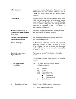 Infiltration rate              comparison to fine clay/matrix. Black cotton soil
                               derived from lava flow covering extensive area is
                               clayey and highly calcareous and would impede
                               recharge.

Aquifer Type                   Phreatic aquifers will receive recharged water more
                               easily than confined systems. In the vesicular basalts
                               and jointed basalts, the calcareous material filling the
                               vesicles, cavities and joints can subsequently be
                               dissolved by recharged water.         This tends to
                               accelerate the recharge rate.

Hydraulic conductivity of      Infiltration and percolation rate of unsaturated zone
Unsaturated rock in the zone   will contribute to accelerated recharge.
of Aeration

Profile of vertical recharge   The unsaturated zone should as far as possible be
upto unsaturated zone.         free from thick clay beds.

Rate of Recharge               In favourable conditions vesicular and fractured
                               basalt are expected to attain a recharge @ 10% -
                               15%, whereas in non-favourable physiographic
                               locales underlain by massive basalt, the rate may be
                               as low as 2 - 3%.

Quantitative assessment        Pre-Recharge Ground Water Balance of Aquifer
of ground water                system.

                               Post-Recharge Ground Water Balance of Aquifer
                               system.

g. Techno-economic             (a)    Technical option for various types of
   feasibility                        recharge structures.

                                      (i)     Planning
                                      (ii)    Design
                                      (iii)   Suitable drainage
                                      (iv)    Estimates and costs
                                                     Earth work
                                                     Masonry work
                                      (v)     Cost estimates.


h.     Financial Analysis      Cost of Projects shall have three components :

                               (i)    Cost of Recharge Scheme
 