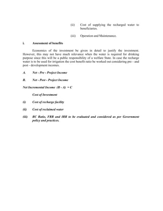 (ii)    Cost of supplying the recharged water to
                                              beneficiaries.

                                      (iii)   Operation and Maintenance.

i.      Assessment of benefits

        Economics of the investment be given in detail to justify the investment.
However, this may not have much relevance when the water is required for drinking
purpose since this will be a public responsibility of a welfare State. In case the recharge
water is to be used for irrigation the cost benefit ratio be worked out considering pre - and
post - development incomes.

A.      Net - Pre - Project Income

B.      Net - Post - Project Income

Net Incremental Income (B - A) = C

        Cost of Investment

(i)     Cost of recharge facility

(ii)    Cost of reclaimed water

(iii)   BC Ratio, FRR and IRR to be evaluated and considered as per Government
        policy and practices.
 