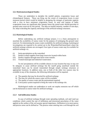 2.2.1 Hydrometeorological Studies

        These are undertaken to decipher the rainfall pattern, evaporation losses and
climatological features. These can bring out the extent of evaporation losses in post
monsoon period which would be helpful in designing the storages of particular capacity
with a view to have minimum evaporation losses. In semi arid regions of India,
evaporation losses are significant after January hence the stored water should percolate to
ground water reservoir by this period. The data on rainfall intensity, number of rain-days,
etc. help in deciding the capacity and design of the artificial recharge structures.


2.2.2 Hydrological Studies

         Before undertaking any artificial recharge project, it is a basic prerequisite to
ascertain the availability of source water for the purpose of recharging the ground water
reservoir. For determining the source water availability for artificial recharge, hydrological
investigations are required to be carried out in the Watershed/Sub-basin/basin where the
artificial recharge schemes are envisaged. Four types of source water may be available for
artificial recharge viz.

(i)      Insitu precipitation on the watershed.
(ii)     Surface (canal) supplies from large reservoirs located within basin
(iii)    Surface supplies through trans basin water transfer.
(iv)     Treated municipal and industrial wastewaters.

       'In situ' precipitation will be available almost at every location but may or may not
be adequate to cause artificial recharge but the runoff going unutilised outside the
watershed/ basin can be stored/ transmitted through simple recharge structures at
appropriate locations. In addition none, one or both of the other two sources may be
available in any of the situations, the following information will be required:

    a)   The quantity that may be diverted for artificial recharge.
    b)   The time for which the source water will be available.
    c)   The quality of source water and the pretreatment required.
    d)   Conveyance system required to bring the water to the recharge site.

       Hydrological studies are undertaken to work out surplus monsoon run off which
can be harnessed as source water for artificial recharge.


2.2.3    Soil Infiltration Studies

       In case of artificial recharge through water spreading methods, soil and Land use
conditions which control the rate of infiltration and downward percolation of the water
applied on the surface of the soil assume special importance. Infiltration in its most narrow
and precise sense can be defined as "The process water entering into a soil through the soil
 