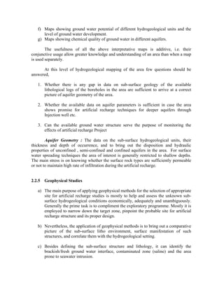 f) Maps showing ground water potential of different hydrogeological units and the
      level of ground water development.
   g) Maps showing chemical quality of ground water in different aquifers.

        The usefulness of all the above interpretative maps is additive, i.e. their
conjunctive usage allow greater knowledge and understanding of an area than when a map
is used separately.

      At this level of hydrogeological mapping of the area few questions should be
answered,

   1. Whether there is any gap in data on sub-surface geology of the available
      lithological logs of the boreholes in the area are sufficient to arrive at a correct
      picture of aquifer geometry of the area.

   2. Whether the available data on aquifer parameters is sufficient in case the area
      shows promise for artificial recharge techniques for deeper aquifers through
      Injection well etc.

   3. Can the available ground water structure serve the purpose of monitoring the
      effects of artificial recharge Project

        Aquifer Geometry : The data on the sub-surface hydrogeological units, their
thickness and depth of occurrence, and to bring out the disposition and hydraulic
properties of unconfined , semi-confined and confined aquifers in the area. For surface
water spreading techniques the area of interest is generally restricted to shallow depths.
The main stress is on knowing whether the surface rock types are sufficiently permeable
or not to maintain high rate of infiltration during the artificial recharge.


2.2.5   Geophysical Studies

   a) The main purpose of applying geophysical methods for the selection of appropriate
      site for artificial recharge studies is mostly to help and assess the unknown sub-
      surface hydrogeological conditions economically, adequately and unambiguously.
      Generally the prime task is to compliment the exploratory programme. Mostly it is
      employed to narrow down the target zone, pinpoint the probable site for artificial
      recharge structure and its proper design.

   b) Nevertheless, the application of geophysical methods is to bring out a comparative
      picture of the sub-surface litho environment, surface manifestation of such
      structures, and correlate them with the hydrogeological setting.

   c) Besides defining the sub-surface structure and lithology, it can identify the
      brackish/fresh ground water interface, contaminated zone (saline) and the area
      prone to seawater intrusion.
 