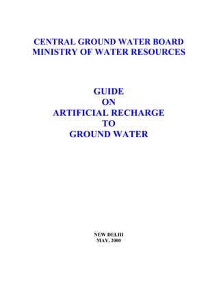 CENTRAL GROUND WATER BOARD
MINISTRY OF WATER RESOURCES



          GUIDE
            ON
   ARTIFICIAL RECHARGE
            TO
      GROUND WATER




          NEW DELHI
           MAY, 2000
 