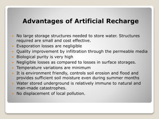Advantages of Artificial Recharge
 No large storage structures needed to store water. Structures
required are small and cost effective.
 Evaporation losses are negligible
 Quality improvement by infiltration through the permeable media
 Biological purity is very high
 Negligible losses as compared to losses in surface storages.
 Temperature variations are minimum
 It is environment friendly, controls soil erosion and flood and
provides sufficient soil moisture even during summer months
 Water stored underground is relatively immune to natural and
man-made catastrophes.
 No displacement of local pollution.
 