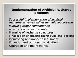 Implementation of Artificial Recharge
Schemes
Successful implementation of artificial
recharge schemes will essentially involve the
following major components:
 Assessment of source water
 Planning of recharge structures
 Finalisation of specific techniques and designs
 Monitoring and impact assessment
 Financial and economic evaluation
 Operation and maintenance
 