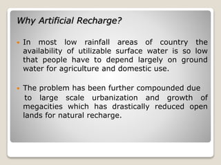 Why Artificial Recharge?
 In most low rainfall areas of country the
availability of utilizable surface water is so low
that people have to depend largely on ground
water for agriculture and domestic use.
 The problem has been further compounded due
to large scale urbanization and growth of
megacities which has drastically reduced open
lands for natural recharge.
 