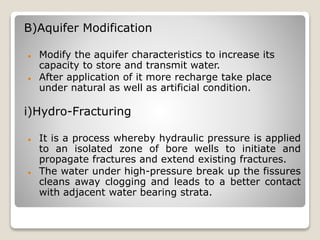 B)Aquifer Modification
 Modify the aquifer characteristics to increase its
capacity to store and transmit water.
 After application of it more recharge take place
under natural as well as artificial condition.
i)Hydro-Fracturing
 It is a process whereby hydraulic pressure is applied
to an isolated zone of bore wells to initiate and
propagate fractures and extend existing fractures.
 The water under high-pressure break up the fissures
cleans away clogging and leads to a better contact
with adjacent water bearing strata.
 