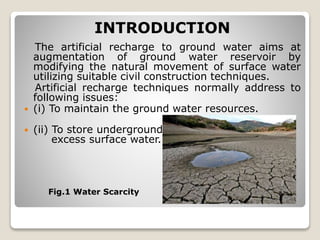 INTRODUCTION
The artificial recharge to ground water aims at
augmentation of ground water reservoir by
modifying the natural movement of surface water
utilizing suitable civil construction techniques.
Artificial recharge techniques normally address to
following issues:
 (i) To maintain the ground water resources.
 (ii) To store underground
excess surface water.
Fig.1 Water Scarcity
 
