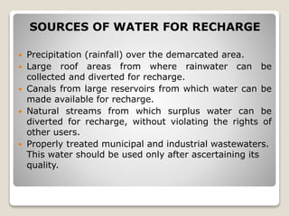 SOURCES OF WATER FOR RECHARGE
 Precipitation (rainfall) over the demarcated area.
 Large roof areas from where rainwater can be
collected and diverted for recharge.
 Canals from large reservoirs from which water can be
made available for recharge.
 Natural streams from which surplus water can be
diverted for recharge, without violating the rights of
other users.
 Properly treated municipal and industrial wastewaters.
This water should be used only after ascertaining its
quality.
 
