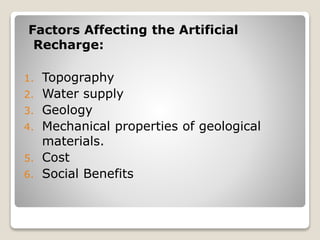Factors Affecting the Artificial
Recharge:
1. Topography
2. Water supply
3. Geology
4. Mechanical properties of geological
materials.
5. Cost
6. Social Benefits
 