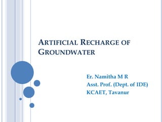 ARTIFICIAL RECHARGE OF
GROUNDWATER
Er. Namitha M R
Asst. Prof. (Dept. of IDE)
KCAET, Tavanur
 