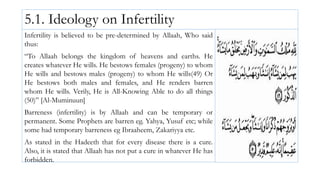 5.1. Ideology on Infertility
Infertility is believed to be pre-determined by Allaah, Who said
thus:
“To Allaah belongs the kingdom of heavens and earths. He
creates whatever He wills. He bestows females (progeny) to whom
He wills and bestows males (progeny) to whom He wills(49) Or
He bestows both males and females, and He renders barren
whom He wills. Verily, He is All-Knowing Able to do all things
(50)” [Al-Muminuun]
Barreness (infertility) is by Allaah and can be temporary or
permanent. Some Prophets are barren eg. Yahya, Yusuf etc; while
some had temporary barreness eg Ibraaheem, Zakariyya etc.
As stated in the Hadeeth that for every disease there is a cure.
Also, it is stated that Allaah has not put a cure in whatever He has
forbidden.
 