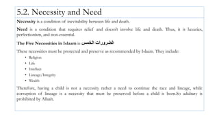 5.2. Necessity and Need
Necessity is a condition of inevitability between life and death.
Need is a condition that requires relief and doesn’t involve life and death. Thus, it is luxuries,
perfectionism, and non-essential.
The Five Necessities in Islaam ie ‫ا‬
‫لضرورات‬
‫الخمس‬
These necessities must be protected and preserve as recommended by Islaam. They include:
• Religion
• Life
• Intellect
• Lineage/Integrity
• Wealth
Therefore, having a child is not a necessity rather a need to continue the race and lineage, while
corruption of lineage is a necessity that must be preserved before a child is born.So adultary is
prohibited by Allaah.
 