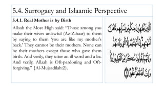 5.4. Surrogacy and Islaamic Perspective
5.4.1. Real Mother is by Birth
Allaah the Most High said: “Those among you
make their wives unlawful (Az-Zihaar) to them
by saying to them ‘you are like my mother’s
back.’ They cannot be their mothers. None can
be their mothers except those who gave them
birth. And verily, they utter an ill word and a lie.
And verily, Allaah is Oft-pardoning and Oft-
forgiving.” {Al-Mujaadilah:2}.
 