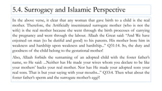 5.4. Surrogacy and Islaamic Perspective
In the above verse, it clear that any woman that gave birth to a child is the real
mother. Therefore, the Artificially inseminated surrogate mother (who is not the
wife) is the real mother because she went through the birth processes of carrying
the pregnancy and went through the labour. Allaah the Great said: “And We have
enjoined on man (to be dutiful and good) to his parents. His mother bore him in
weakness and hardship upon weakness and hardiship...” Q31:14. So, the duty and
goodness of the child belong to the gestational mother!
Also, Allaah forbids the surnaming of an adopted child with the foster father’s
name, so He said: ...Neither has He made your wives whom you declare to be like
your mothers’ backs your real mother. Nor has He made your adopted sons your
real sons. That is but your saying with your mouths...” Q33:4. Then what about the
foster father’s sperm and the surrogate mother’s egg?!
 