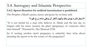 5.4. Surrogacy and Islaamic Perspective
5.4.2. Sperm Donation for artificial insemination is prohibited.
The Prophet (Allaah’s praise, mercy and peace be on him) said:
“
‫غيره‬ ‫زرع‬ ‫ماءه‬ ‫يسقي‬ ‫أن‬ ‫اآلخر‬ ‫واليوم‬ ‫باهلل‬ ‫يؤمن‬ ‫المرء‬ ‫يحل‬ ‫ال‬
”
“It is not lawful for a man who believes in Allaah and the last day to
irrigate with his water (semen) the plant (pregnancy) of someone other
than himself” Narrated by Abu Daawud 2158.
So if wetting another man’s pregnancy is unlawful, then what about
donating the sperm to be the source of the pregnancy?!
 