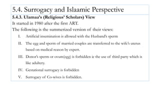 5.4. Surrogacy and Islaamic Perspective
5.4.3. Ulamaa’s (Religious’ Scholars) View
It started in 1980 after the first ART.
The following is the summerized version of their views:
I. Artificial insemination is allowed with the Husband’s sperm
II. The egg and sperm of married couples are transferred to the wife’s uterus
based on medical reason by expert.
III. Donor’s sperm or ovum(egg) is forbidden ie the use of third party which is
like adultery.
IV. Gestational surrogacy is forbidden
V. Surrogacy of Co-wives is forbidden.
 