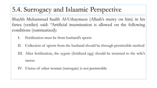 5.4. Surrogacy and Islaamic Perspective
Shaykh Muhammad Saalih Al-Uthaymeen (Allaah’s mercy on him) in his
fatwa (verdict) said: “Artificial insemination is allowed on the following
conditions (summarized):
I. Fertilization must be from husband’s sperm
II. Collection of sperm from the husband should be through permissible method
III. After fertilization, the zygote (fertilized egg) should be returned to the wife’s
uterus
IV. Uterus of other woman (surrogate) is not permissible
 