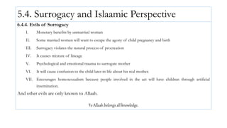 5.4. Surrogacy and Islaamic Perspective
6.4.4. Evils of Surrogacy
I. Monetary benefits by unmarried woman
II. Some married women will want to escape the agony of child pregnancy and birth
III. Surrogacy violates the natural process of procreation
IV. It causes mixture of lineage
V. Psychological and emotional trauma to surrogate mother
VI. It will cause confusion to the child later in life about his real mother.
VII. Encourages homosexualism because people involved in the act will have children through artificial
insemination.
And other evils are only known to Allaah.
To Allaah belongs all knowledge.
 