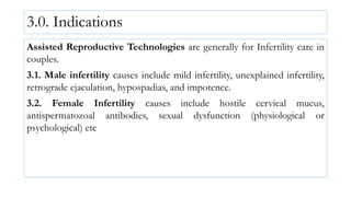 3.0. Indications
Assisted Reproductive Technologies are generally for Infertility care in
couples.
3.1. Male infertility causes include mild infertility, unexplained infertility,
retrograde ejaculation, hypospadias, and impotence.
3.2. Female Infertility causes include hostile cervical mucus,
antispermatozoal antibodies, sexual dysfunction (physiological or
psychological) etc
 