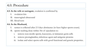 4.0. Procedure
4.5. In the wife or surrogate, ovulation is confirmed by
I. ovulation kits
II. transvaginal ultrasound
III. blood tests
4.6. In the Husband,
I. semen is collected after 2-5 days abstinence (to have higher sperm count).
II. sperm washing done within 1hr of ejaculation to:
i. remove non-motile sperm, leucocytes, or immature germ cells
ii. remove prostaglandins, infectious agent and antigenic proteins
iii. isolate and select sperm cells with good functional and genetic properties.
 