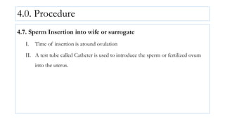4.0. Procedure
4.7. Sperm Insertion into wife or surrogate
I. Time of insertion is around ovulation
II. A test tube called Catheter is used to introduce the sperm or fertilized ovum
into the uterus.
 