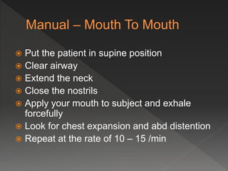  Put the patient in supine position
Clear airway
Extend the neck
Close the nostrils
Apply your mouth to subject and exhale
forcefully
Look for chest expansion and abd distention
Repeat at the rate of 10 – 15 /min