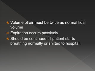  Volume of air must be twice as normal tidal
volume
Expiration occurs passively
Should be continued till patient starts
breathing normally or shifted to hospital .