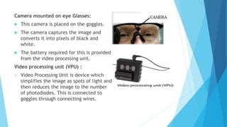 Camera mounted on eye Glasses:
 This camera is placed on the goggles.
 The camera captures the image and
converts it into pixels of black and
white.
 The battery required for this is provided
from the video processing unit.
Video processing unit (VPU) :
 Video Processing Unit is device which
simplifies the image as spots of light and
then reduces the image to the number
of photodiodes. This is connected to
goggles through connecting wires.
 