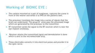 Working of BIONIC EYE :
 The camera mounted on a pair of eyeglasses, captures the scene in
front of the wearer and sends it to VPU on the patient's belt.
 The processor translates the image into a series of signals that the
brain can understand. The group of wires pass the processed image
which are generated by the processor to the transmitter.
 RF transmitter sends the signal to the RF receiver which is near the
eye implant wirelessly.
 Receiver attains the transmitted signal and demodulation is done
which is sent to the microelectrode strip.
 These electrodes converts it into electrical pulses and provide it to
the optic nerve.
 