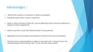 Advantages :
 Identify the location or movement of objects and people.
 Recognize large letters, words or sentences.
 Helps in other activities of daily life, such as detecting street curbs and walking on a
sidewalk without stepping off.
 Ability to perform visual tasks demonstrated in many patients.
 Upgradable external hardware and software to benefit from future innovations.
 The brain has an amazing ability to adapt to new input and to improve his or her
understanding of what is being “seen” via an artificial vision system.
 