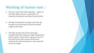 Working of human eye :
 The eye is one of the most important organs of
the body. Before we learn about ASR, it is
important to know the working of natural retina.
 The light coming from an object enters the eye
through cornea and pupil and forms inverted
image on the retina.
 The light sensitive cells of the retina gets
activated with the incidence of light and generate
electric signals. These electric signals are sent to
the brain by the optic nerves and the brain
interprets the electrical signals in such away that
we see an image .
 