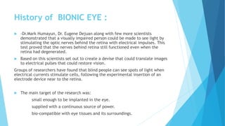 History of BIONIC EYE :
 -Dr.Mark Humayun, Dr. Eugene Dejuan along with few more scientists
demonstrated that a visually impaired person could be made to see light by
stimulating the optic nerves behind the retina with electrical impulses. This
test proved that the nerves behind retina still functioned even when the
retina had degenerated.
 Based on this scientists set out to create a devise that could translate images
to electrical pulses that could restore vision.
Groups of researchers have found that blind people can see spots of light when
electrical currents stimulate cells, following the experimental insertion of an
electrode device near to the retina.
 The main target of the research was:
small enough to be implanted in the eye.
supplied with a continuous source of power.
bio-compatible with eye tissues and its surroundings.
 