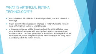 WHAT IS ARTIFICIAL RETINA
TECHNOLOGY???
 Artificial Retinas are referred to as visual prosthesis, it is also known as a
bionic eye
 It is an experimental visual device intended to restore functional vision in
those suffering from partial or total blindness
 In this presentation we will be discussing about the Artificial Retina made
using. Thin-Film Transistors, which can be fabricated on transparent and
exible substrates. Electronic photo devices and circuits are integrated on the
artificial retina, which is implanted on the inside surface of the living retina
at the back part of the human eyeballs.
 
