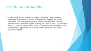 RETINAL IMPLANTATION:-
 A retinal implant is a biomedical implant technology currently being
developed by a number of private companies and research institutions
worldwide. The first application of an implantable stimulator for vision
restoration was developed by Drs. Brindley and Lewin in 1968. The implant is
meant to partially restore useful vision to people who have lost their vision.
There are two types of retinal implants namely epiretinal implant and
subretinal implant.
 