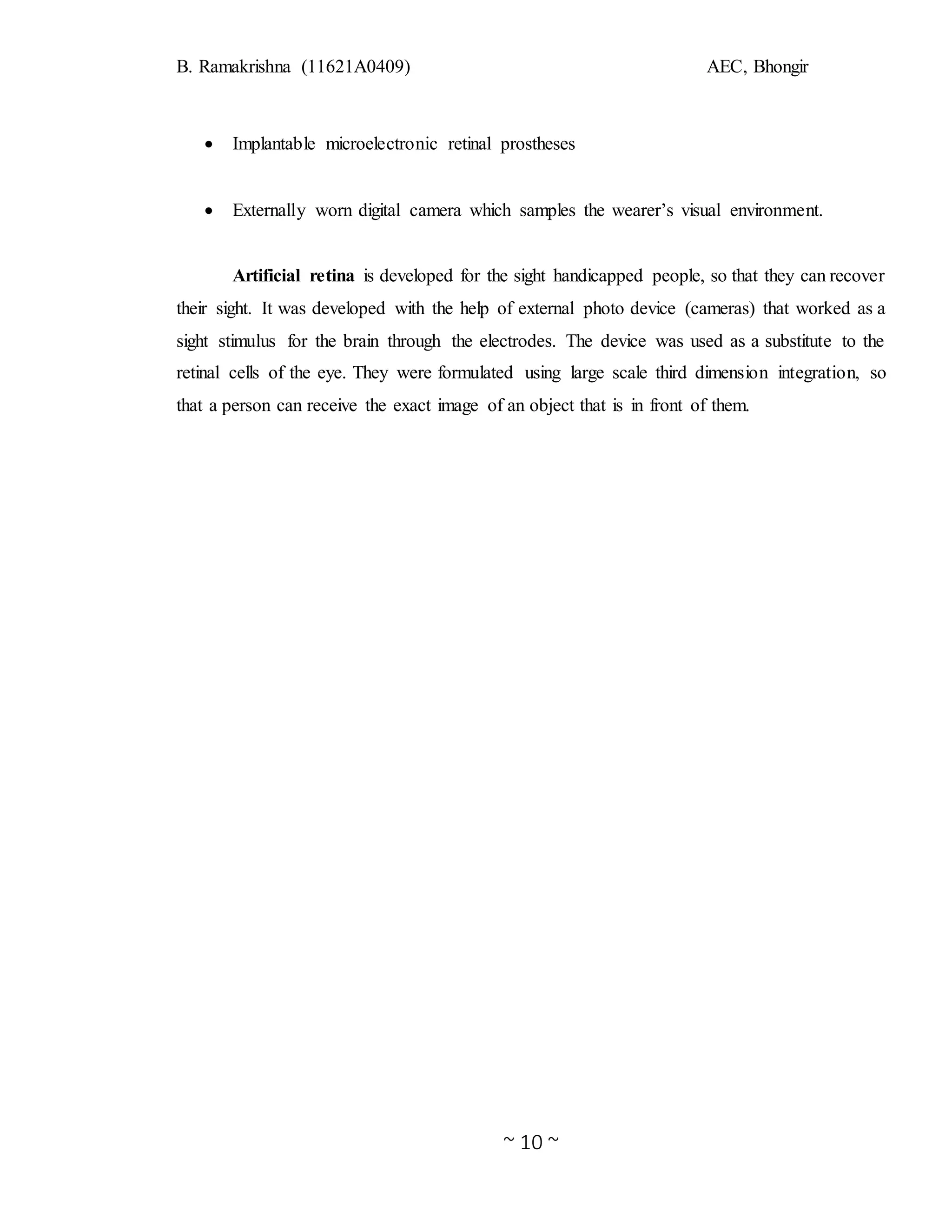 B. Ramakrishna (11621A0409) AEC, Bhongir
~ 10 ~
 Implantable microelectronic retinal prostheses
 Externally worn digital camera which samples the wearer’s visual environment.
Artificial retina is developed for the sight handicapped people, so that they can recover
their sight. It was developed with the help of external photo device (cameras) that worked as a
sight stimulus for the brain through the electrodes. The device was used as a substitute to the
retinal cells of the eye. They were formulated using large scale third dimension integration, so
that a person can receive the exact image of an object that is in front of them.
 