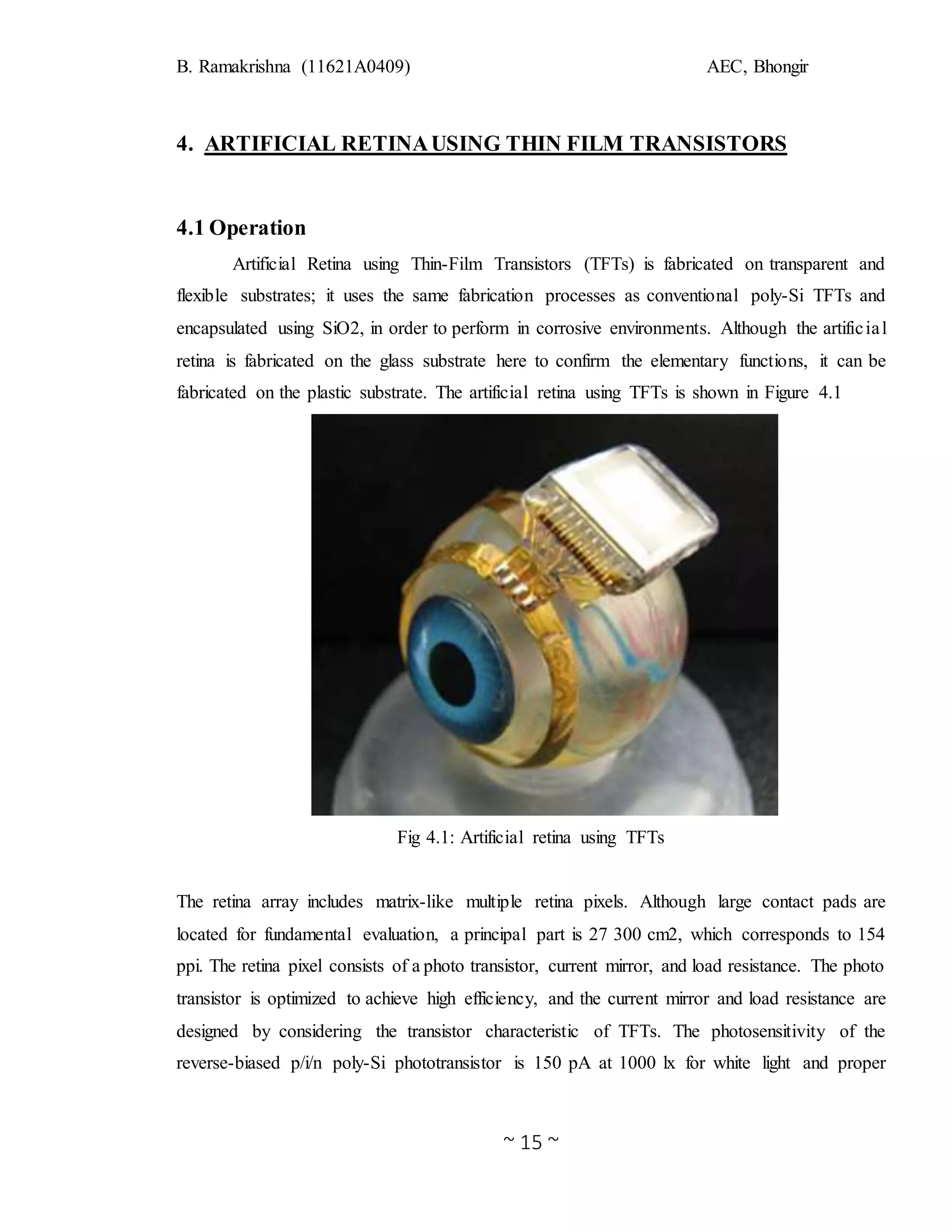 B. Ramakrishna (11621A0409) AEC, Bhongir
~ 15 ~
4. ARTIFICIAL RETINAUSING THIN FILM TRANSISTORS
4.1 Operation
Artificial Retina using Thin-Film Transistors (TFTs) is fabricated on transparent and
flexible substrates; it uses the same fabrication processes as conventional poly-Si TFTs and
encapsulated using SiO2, in order to perform in corrosive environments. Although the artificial
retina is fabricated on the glass substrate here to confirm the elementary functions, it can be
fabricated on the plastic substrate. The artificial retina using TFTs is shown in Figure 4.1
Fig 4.1: Artificial retina using TFTs
The retina array includes matrix-like multiple retina pixels. Although large contact pads are
located for fundamental evaluation, a principal part is 27 300 cm2, which corresponds to 154
ppi. The retina pixel consists of a photo transistor, current mirror, and load resistance. The photo
transistor is optimized to achieve high efficiency, and the current mirror and load resistance are
designed by considering the transistor characteristic of TFTs. The photosensitivity of the
reverse-biased p/i/n poly-Si phototransistor is 150 pA at 1000 lx for white light and proper
 