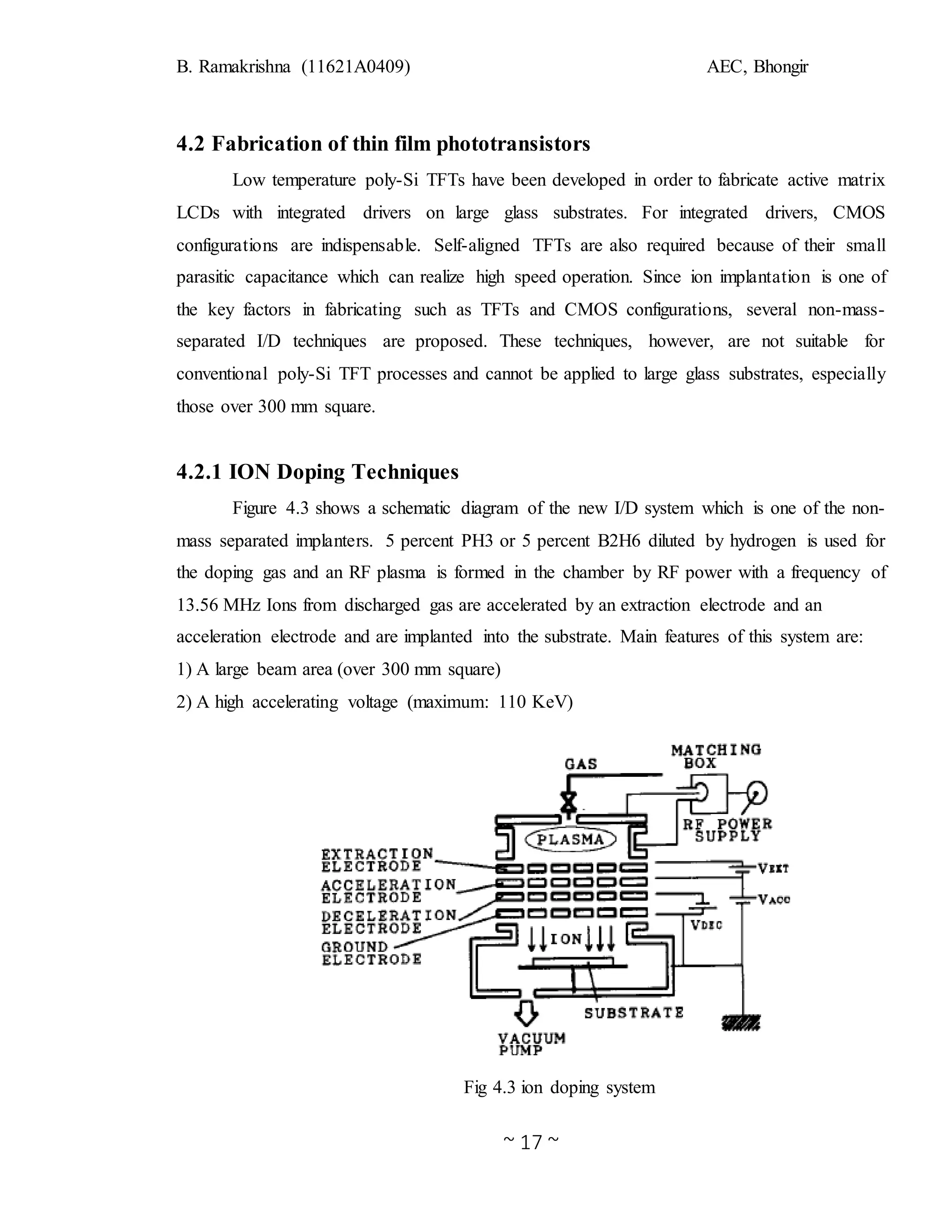 B. Ramakrishna (11621A0409) AEC, Bhongir
~ 17 ~
4.2 Fabrication of thin film phototransistors
Low temperature poly-Si TFTs have been developed in order to fabricate active matrix
LCDs with integrated drivers on large glass substrates. For integrated drivers, CMOS
configurations are indispensable. Self-aligned TFTs are also required because of their small
parasitic capacitance which can realize high speed operation. Since ion implantation is one of
the key factors in fabricating such as TFTs and CMOS configurations, several non-mass-
separated I/D techniques are proposed. These techniques, however, are not suitable for
conventional poly-Si TFT processes and cannot be applied to large glass substrates, especially
those over 300 mm square.
4.2.1 ION Doping Techniques
Figure 4.3 shows a schematic diagram of the new I/D system which is one of the non-
mass separated implanters. 5 percent PH3 or 5 percent B2H6 diluted by hydrogen is used for
the doping gas and an RF plasma is formed in the chamber by RF power with a frequency of
13.56 MHz Ions from discharged gas are accelerated by an extraction electrode and an
acceleration electrode and are implanted into the substrate. Main features of this system are:
1) A large beam area (over 300 mm square)
2) A high accelerating voltage (maximum: 110 KeV)
Fig 4.3 ion doping system
 
