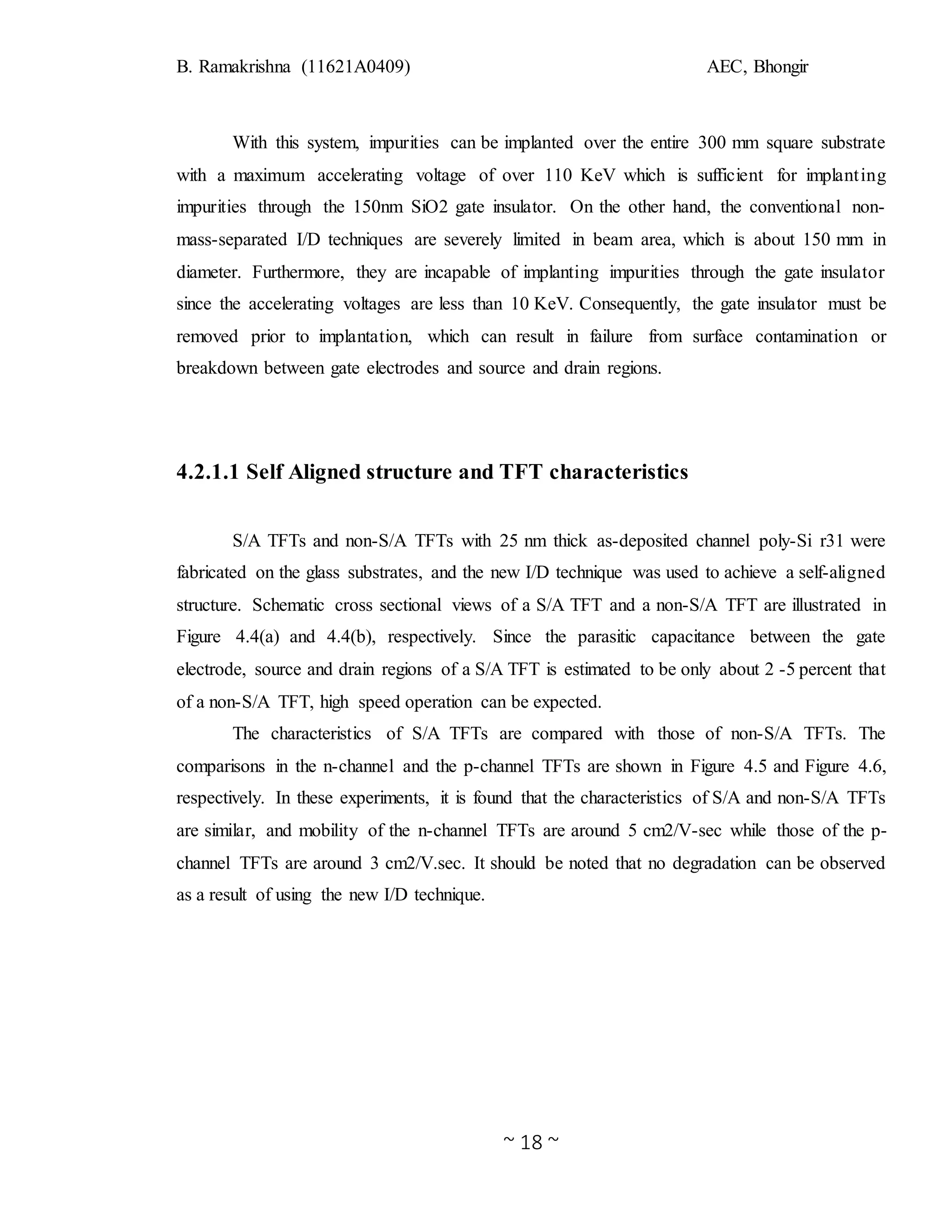 B. Ramakrishna (11621A0409) AEC, Bhongir
~ 18 ~
With this system, impurities can be implanted over the entire 300 mm square substrate
with a maximum accelerating voltage of over 110 KeV which is sufficient for implanting
impurities through the 150nm SiO2 gate insulator. On the other hand, the conventional non-
mass-separated I/D techniques are severely limited in beam area, which is about 150 mm in
diameter. Furthermore, they are incapable of implanting impurities through the gate insulator
since the accelerating voltages are less than 10 KeV. Consequently, the gate insulator must be
removed prior to implantation, which can result in failure from surface contamination or
breakdown between gate electrodes and source and drain regions.
4.2.1.1 Self Aligned structure and TFT characteristics
S/A TFTs and non-S/A TFTs with 25 nm thick as-deposited channel poly-Si r31 were
fabricated on the glass substrates, and the new I/D technique was used to achieve a self-aligned
structure. Schematic cross sectional views of a S/A TFT and a non-S/A TFT are illustrated in
Figure 4.4(a) and 4.4(b), respectively. Since the parasitic capacitance between the gate
electrode, source and drain regions of a S/A TFT is estimated to be only about 2 -5 percent that
of a non-S/A TFT, high speed operation can be expected.
The characteristics of S/A TFTs are compared with those of non-S/A TFTs. The
comparisons in the n-channel and the p-channel TFTs are shown in Figure 4.5 and Figure 4.6,
respectively. In these experiments, it is found that the characteristics of S/A and non-S/A TFTs
are similar, and mobility of the n-channel TFTs are around 5 cm2/V-sec while those of the p-
channel TFTs are around 3 cm2/V.sec. It should be noted that no degradation can be observed
as a result of using the new I/D technique.
 