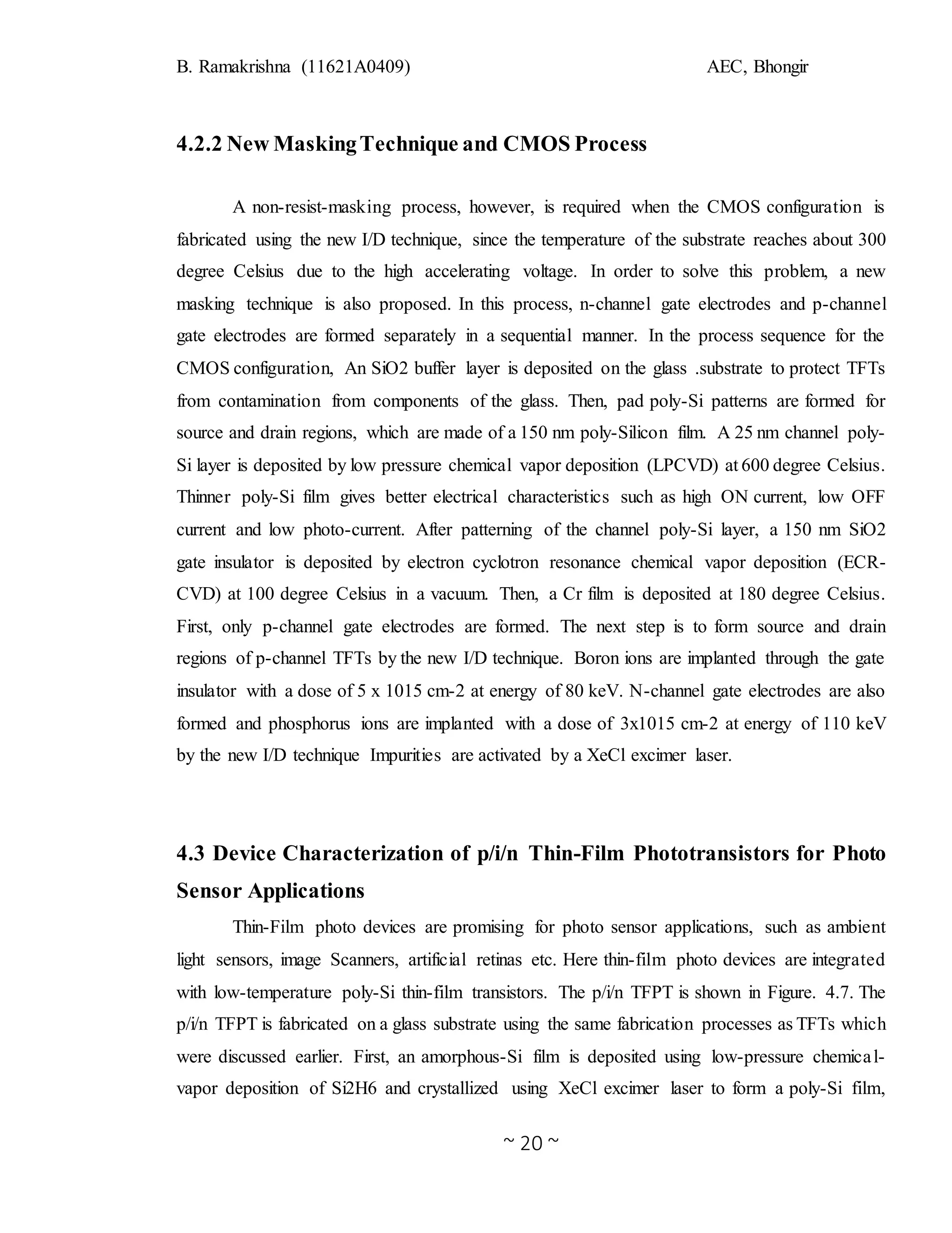 B. Ramakrishna (11621A0409) AEC, Bhongir
~ 20 ~
4.2.2 New MaskingTechnique and CMOS Process
A non-resist-masking process, however, is required when the CMOS configuration is
fabricated using the new I/D technique, since the temperature of the substrate reaches about 300
degree Celsius due to the high accelerating voltage. In order to solve this problem, a new
masking technique is also proposed. In this process, n-channel gate electrodes and p-channel
gate electrodes are formed separately in a sequential manner. In the process sequence for the
CMOS configuration, An SiO2 buffer layer is deposited on the glass .substrate to protect TFTs
from contamination from components of the glass. Then, pad poly-Si patterns are formed for
source and drain regions, which are made of a 150 nm poly-Silicon film. A 25 nm channel poly-
Si layer is deposited by low pressure chemical vapor deposition (LPCVD) at 600 degree Celsius.
Thinner poly-Si film gives better electrical characteristics such as high ON current, low OFF
current and low photo-current. After patterning of the channel poly-Si layer, a 150 nm SiO2
gate insulator is deposited by electron cyclotron resonance chemical vapor deposition (ECR-
CVD) at 100 degree Celsius in a vacuum. Then, a Cr film is deposited at 180 degree Celsius.
First, only p-channel gate electrodes are formed. The next step is to form source and drain
regions of p-channel TFTs by the new I/D technique. Boron ions are implanted through the gate
insulator with a dose of 5 x 1015 cm-2 at energy of 80 keV. N-channel gate electrodes are also
formed and phosphorus ions are implanted with a dose of 3x1015 cm-2 at energy of 110 keV
by the new I/D technique Impurities are activated by a XeCl excimer laser.
4.3 Device Characterization of p/i/n Thin-Film Phototransistors for Photo
Sensor Applications
Thin-Film photo devices are promising for photo sensor applications, such as ambient
light sensors, image Scanners, artificial retinas etc. Here thin-film photo devices are integrated
with low-temperature poly-Si thin-film transistors. The p/i/n TFPT is shown in Figure. 4.7. The
p/i/n TFPT is fabricated on a glass substrate using the same fabrication processes as TFTs which
were discussed earlier. First, an amorphous-Si film is deposited using low-pressure chemical-
vapor deposition of Si2H6 and crystallized using XeCl excimer laser to form a poly-Si film,
 